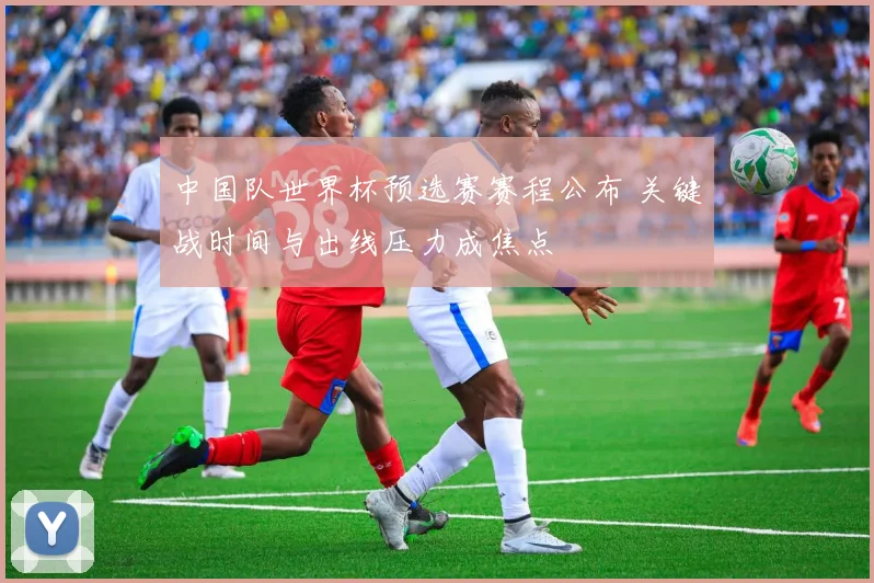 中国队世界杯预选赛赛程公布 关键战时间与出线压力成焦点