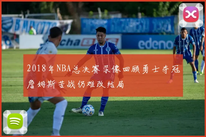 2018年NBA总决赛录像回顾勇士夺冠詹姆斯苦战仍难改结局