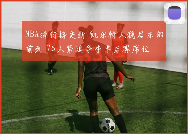 NBA排行榜更新 凯尔特人稳居东部前列 76人紧追争夺季后赛席位