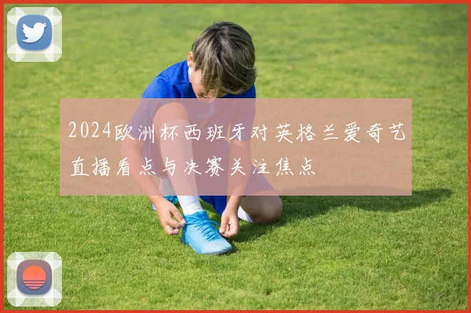 2024欧洲杯西班牙对英格兰爱奇艺直播看点与决赛关注焦点