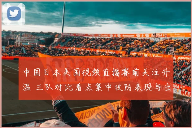 中国日本美国视频直播赛前关注升温 三队对比看点集中攻防表现与出线前景