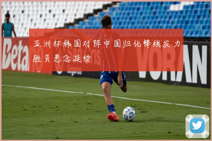 亚洲杯韩国对阵中国归化锋线发力胜负悬念延续