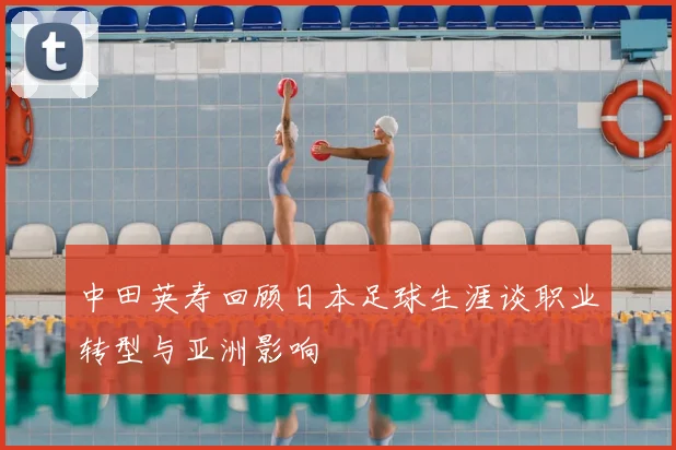 中田英寿回顾日本足球生涯谈职业转型与亚洲影响