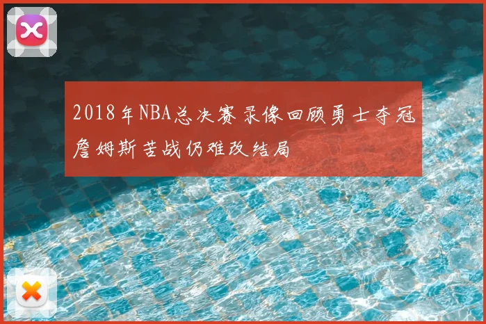 2018年NBA总决赛录像回顾勇士夺冠詹姆斯苦战仍难改结局