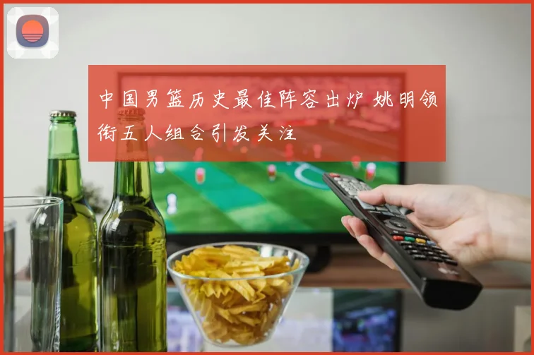 中国男篮历史最佳阵容出炉 姚明领衔五人组合引发关注