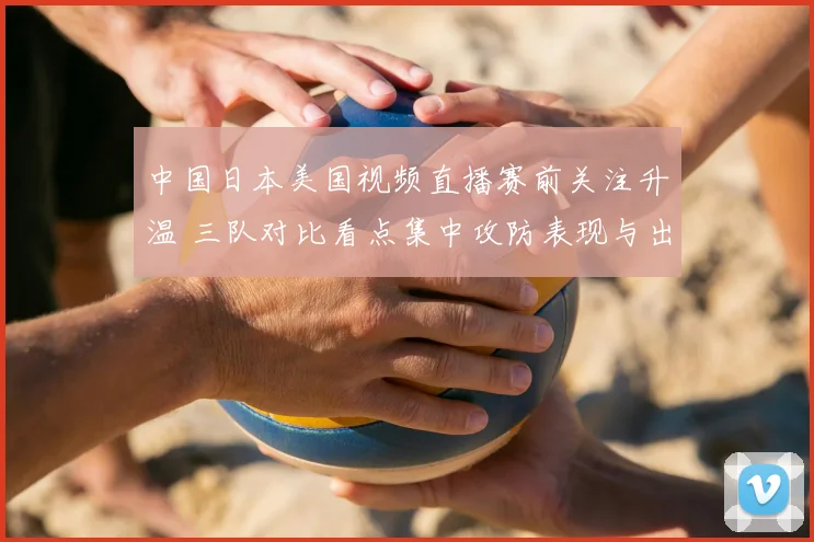 中国日本美国视频直播赛前关注升温 三队对比看点集中攻防表现与出线前景