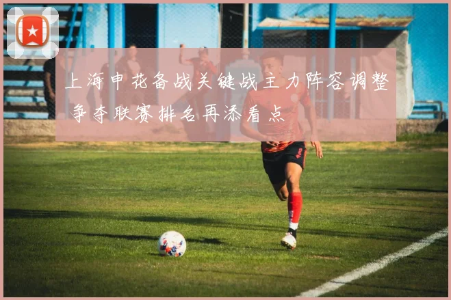 上海申花备战关键战主力阵容调整 争夺联赛排名再添看点