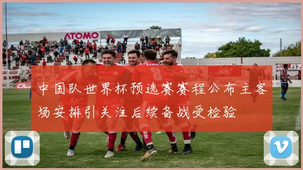 中国队世界杯预选赛赛程公布主客场安排引关注后续备战受检验