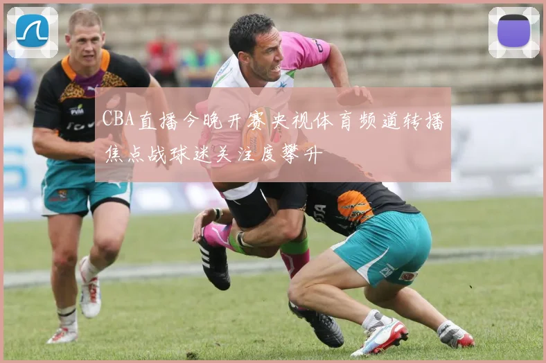 CBA直播今晚开赛央视体育频道转播焦点战球迷关注度攀升