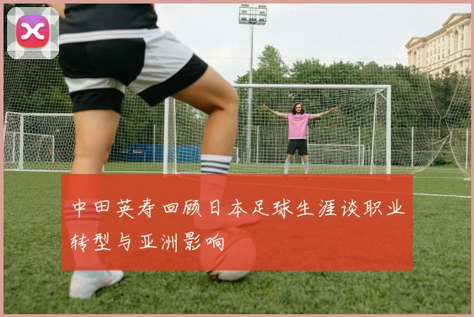 中田英寿回顾日本足球生涯谈职业转型与亚洲影响