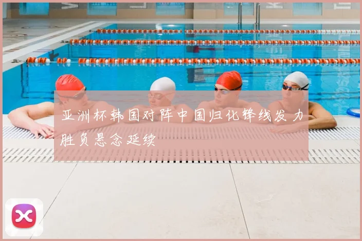 亚洲杯韩国对阵中国归化锋线发力胜负悬念延续