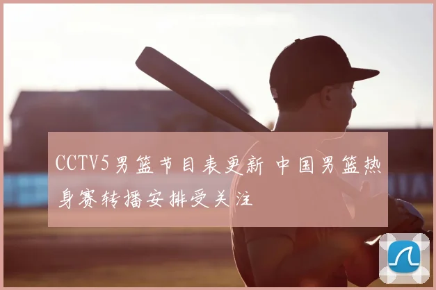 CCTV5男篮节目表更新 中国男篮热身赛转播安排受关注