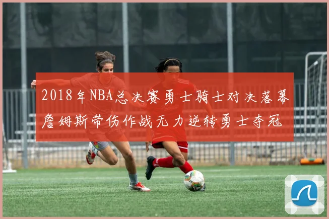 2018年NBA总决赛勇士骑士对决落幕詹姆斯带伤作战无力逆转勇士夺冠
