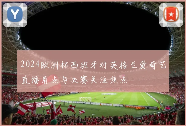 2024欧洲杯西班牙对英格兰爱奇艺直播看点与决赛关注焦点