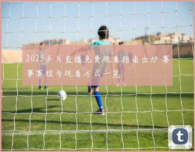 2025乒乓直播免费观看指南出炉 赛事赛程与观看方式一览