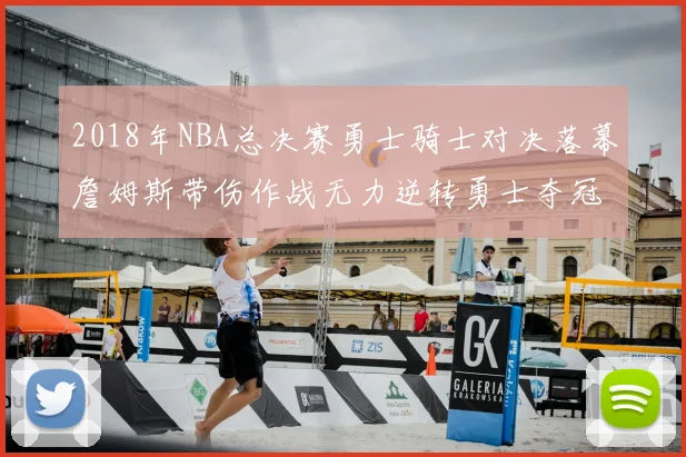 2018年NBA总决赛勇士骑士对决落幕詹姆斯带伤作战无力逆转勇士夺冠