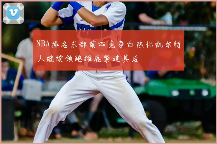 NBA排名东部前四竞争白热化凯尔特人继续领跑雄鹿紧追其后