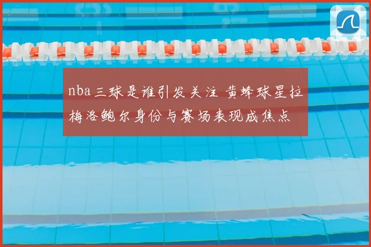 nba三球是谁引发关注 黄蜂球星拉梅洛鲍尔身份与赛场表现成焦点