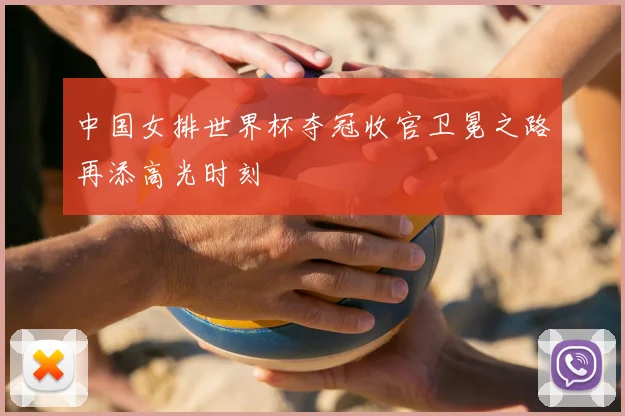 中国女排世界杯夺冠收官卫冕之路再添高光时刻