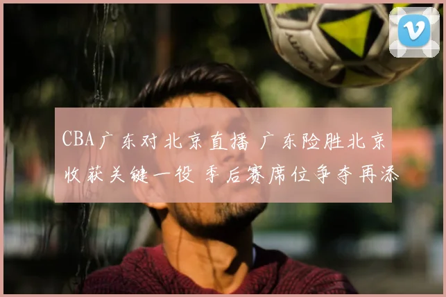 CBA广东对北京直播 广东险胜北京收获关键一役 季后赛席位争夺再添悬念