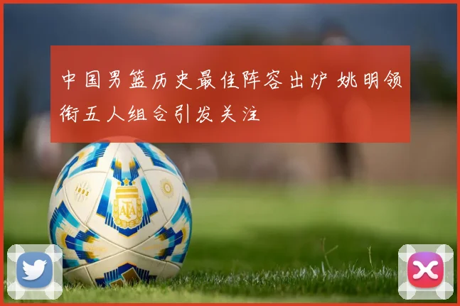 中国男篮历史最佳阵容出炉 姚明领衔五人组合引发关注