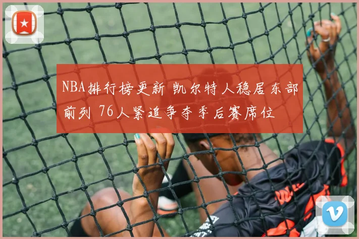 NBA排行榜更新 凯尔特人稳居东部前列 76人紧追争夺季后赛席位