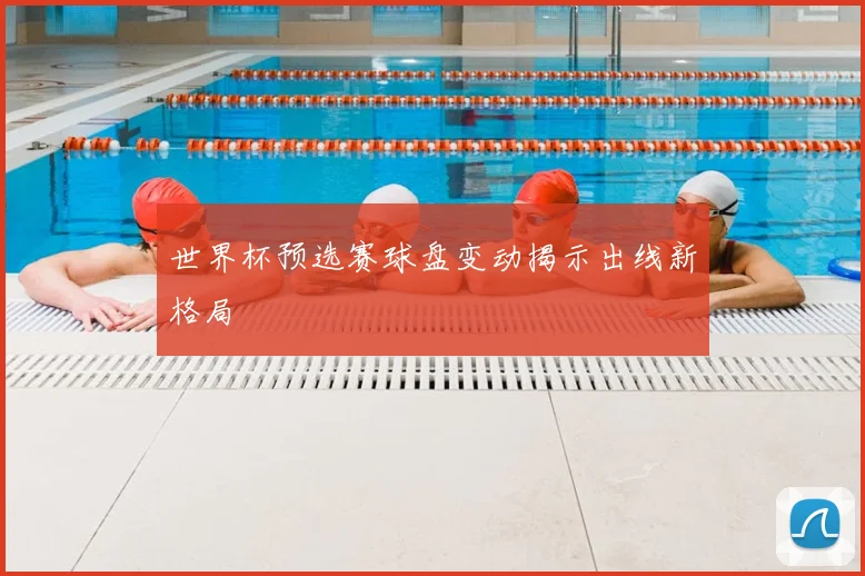 世界杯预选赛球盘变动揭示出线新格局