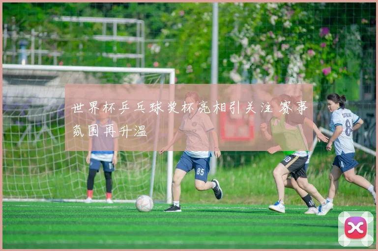 世界杯乒乓球奖杯亮相引关注 赛事氛围再升温