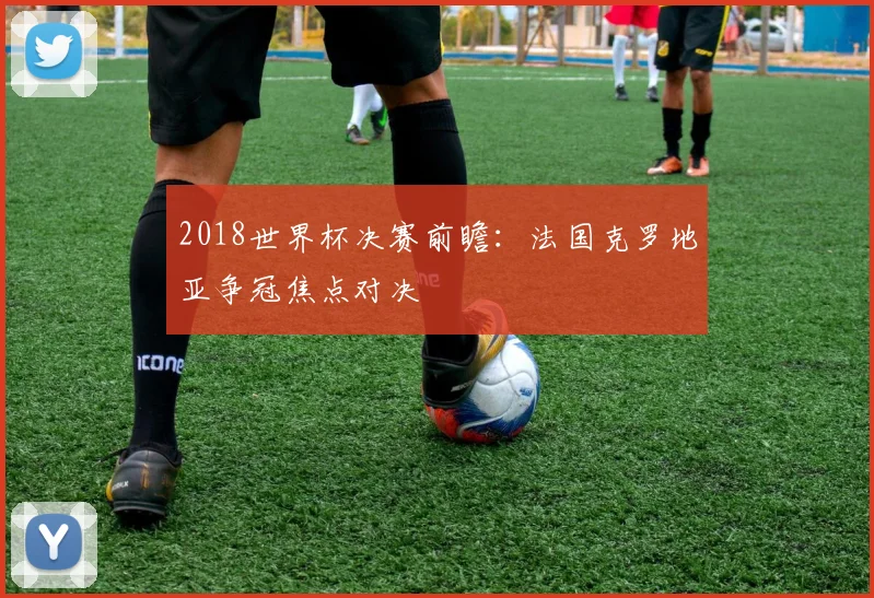 2018世界杯决赛前瞻:法国克罗地亚争冠焦点对决